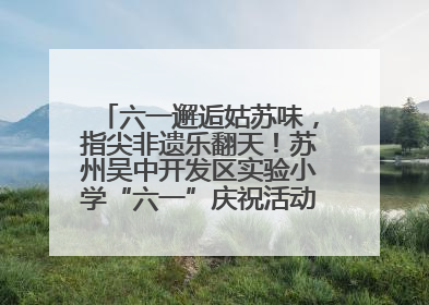 六一邂逅姑苏味，指尖非遗乐翻天！苏州吴中开发区实验小学“六一”庆祝活动精彩纷呈
