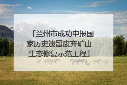 兰州市成功申报国家历史遗留废弃矿山生态修复示范工程