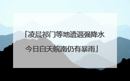 凌晨祁门等地遭遇强降水 今日白天皖南仍有暴雨