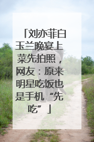 刘亦菲白玉兰晚宴上菜先拍照，网友：原来明星吃饭也是手机“先吃”