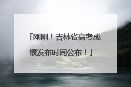 刚刚！吉林省高考成绩发布时间公布！