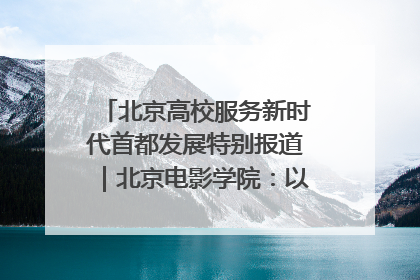 北京高校服务新时代首都发展特别报道｜北京电影学院：以光影为笔 绘就首都高质量发展新画卷