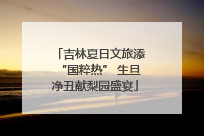 吉林夏日文旅添“国粹热” 生旦净丑献梨园盛宴