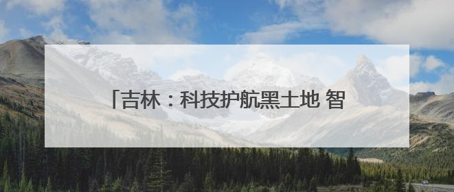 吉林：科技护航黑土地 智慧赋能粮食安全｜增发国债气象项目落地见效系列报道