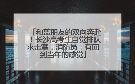 和蓝朋友的双向奔赴！长沙高考生自觉排队求击掌，消防员：有回到当年的感觉