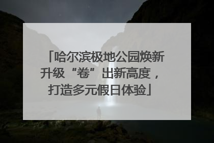 哈尔滨极地公园焕新升级“卷”出新高度，打造多元假日体验