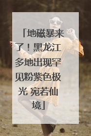 地磁暴来了！黑龙江多地出现罕见粉紫色极光 宛若仙境