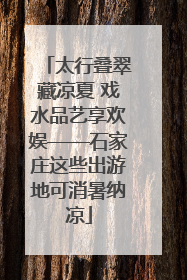 太行叠翠藏凉夏 戏水品艺享欢娱——石家庄这些出游地可消暑纳凉