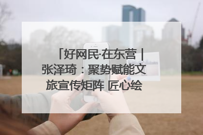 好网民·在东营｜张泽琦：聚势赋能文旅宣传矩阵 匠心绘就东营诗与远方
