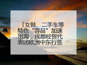 女鞋、二手车等特色“蓉品”加速出海，成都经贸代表团欧洲中东行签单逾3.7亿元