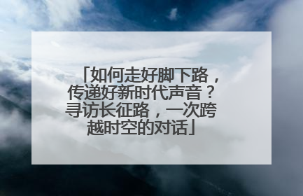 如何走好脚下路，传递好新时代声音？寻访长征路，一次跨越时空的对话