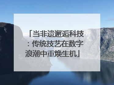 当非遗邂逅科技：传统技艺在数字浪潮中重焕生机