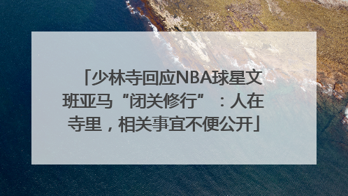少林寺回应NBA球星文班亚马“闭关修行”：人在寺里，相关事宜不便公开