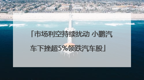 市场利空持续扰动 小鹏汽车下挫超5%领跌汽车股