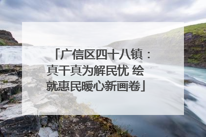 广信区四十八镇：真干真为解民忧 绘就惠民暖心新画卷