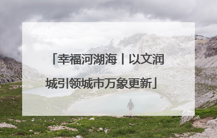 幸福河湖海丨以文润城引领城市万象更新