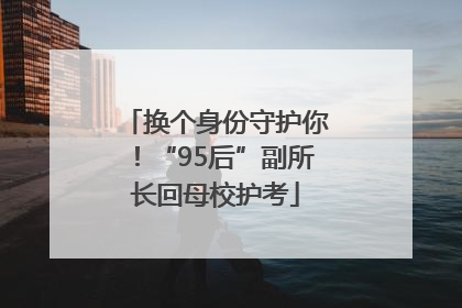 换个身份守护你！“95后”副所长回母校护考