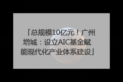 总规模10亿元！广州增城：设立AIC基金赋能现代化产业体系建设
