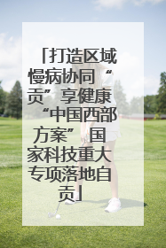 打造区域慢病协同“贡”享健康“中国西部方案” 国家科技重大专项落地自贡