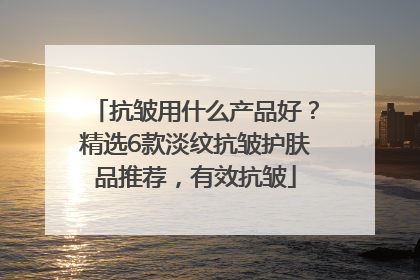 抗皱用什么产品好？精选6款淡纹抗皱护肤品推荐，有效抗皱