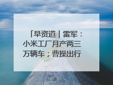早资道｜雷军：小米工厂月产两三万辆车；曹操出行开启招股