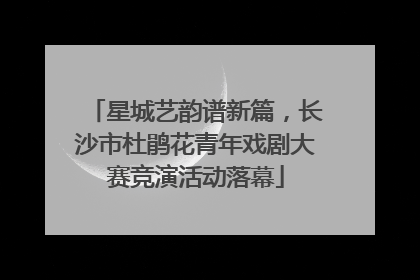 星城艺韵谱新篇，长沙市杜鹃花青年戏剧大赛竞演活动落幕