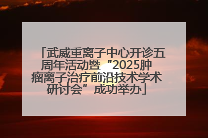 武威重离子中心开诊五周年活动暨“2025肿瘤离子治疗前沿技术学术研讨会”成功举办
