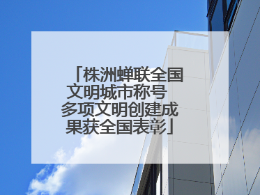 株洲蝉联全国文明城市称号 多项文明创建成果获全国表彰