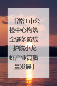 潜江市公检中心构筑全链条防线 护航小龙虾产业高质量发展