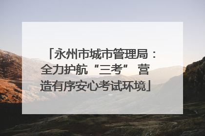 永州市城市管理局：全力护航“三考” 营造有序安心考试环境