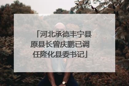 河北承德丰宁县原县长曾庆鹏已调任隆化县委书记
