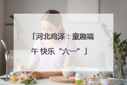 河北鸡泽：童趣端午 快乐“六一”