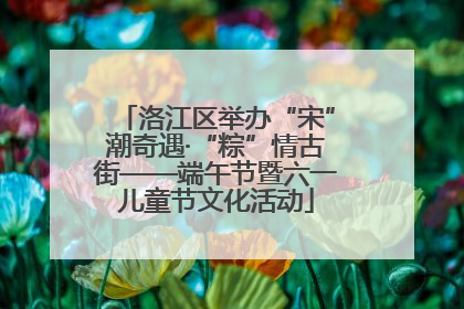 洛江区举办“宋”潮奇遇·“粽”情古街——端午节暨六一儿童节文化活动