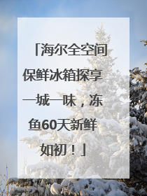 海尔全空间保鲜冰箱探享一城一味，冻鱼60天新鲜如初！