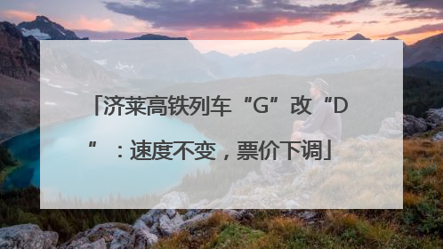 济莱高铁列车“G”改“D”：速度不变，票价下调
