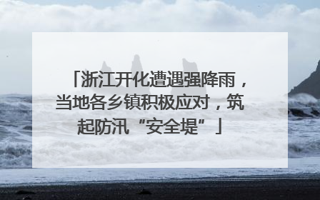 浙江开化遭遇强降雨，当地各乡镇积极应对，筑起防汛“安全堤”