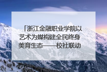 浙江金融职业学院以艺术为媒构建全民终身美育生态——校社联动共谱美育新篇章
