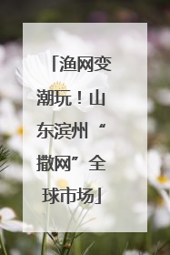 渔网变潮玩！山东滨州“撒网”全球市场