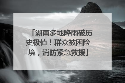 湖南多地降雨破历史极值！群众被困险境，消防紧急救援