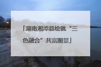 湖南湘潭县绘就“三色融合”共富图景