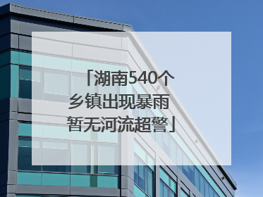 湖南540个乡镇出现暴雨 暂无河流超警
