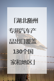 湖北随州专用汽车产品出口覆盖130个国家和地区