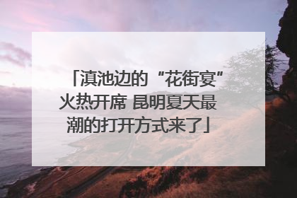 滇池边的“花街宴”火热开席 昆明夏天最潮的打开方式来了