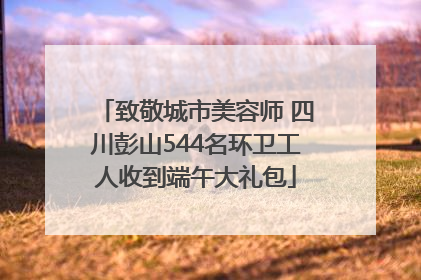 致敬城市美容师 四川彭山544名环卫工人收到端午大礼包