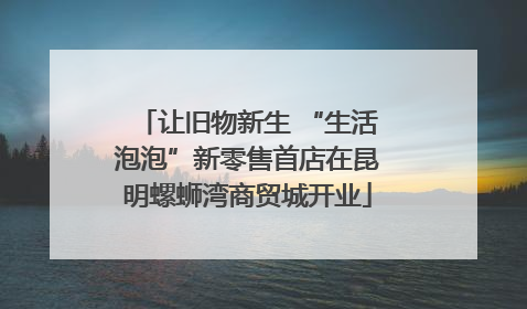 让旧物新生 “生活泡泡”新零售首店在昆明螺蛳湾商贸城开业