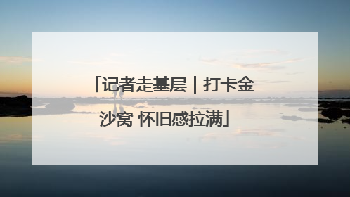 记者走基层｜打卡金沙窝 怀旧感拉满