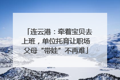 连云港：牵着宝贝去上班，单位托育让职场父母“带娃”不再难