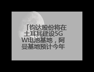 钧达股份将在土耳其建设5GW电池基地，阿曼基地预计今年年底建成投产