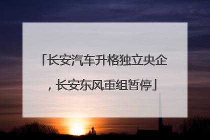 长安汽车升格独立央企，长安东风重组暂停