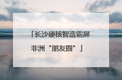 长沙硬核智造霸屏非洲“朋友圈”